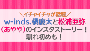 w-inds.橘慶太と松浦亜弥(あやや)のインスタストーリー！馴れ初めも！