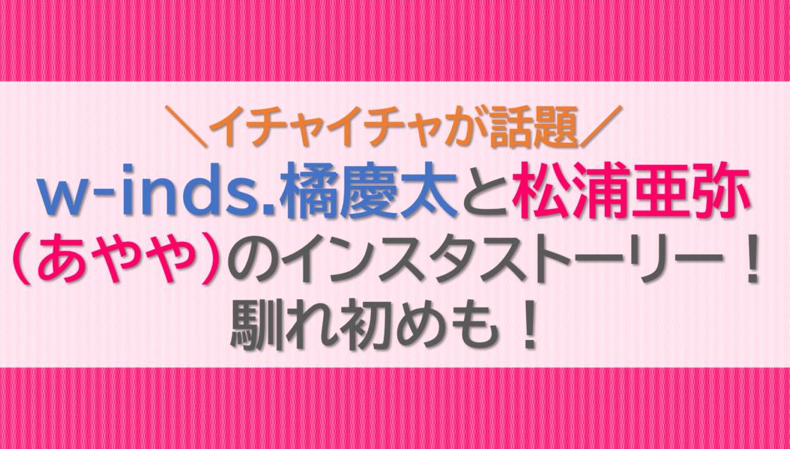 w-inds.橘慶太と松浦亜弥(あやや)のインスタストーリー！馴れ初めも！
