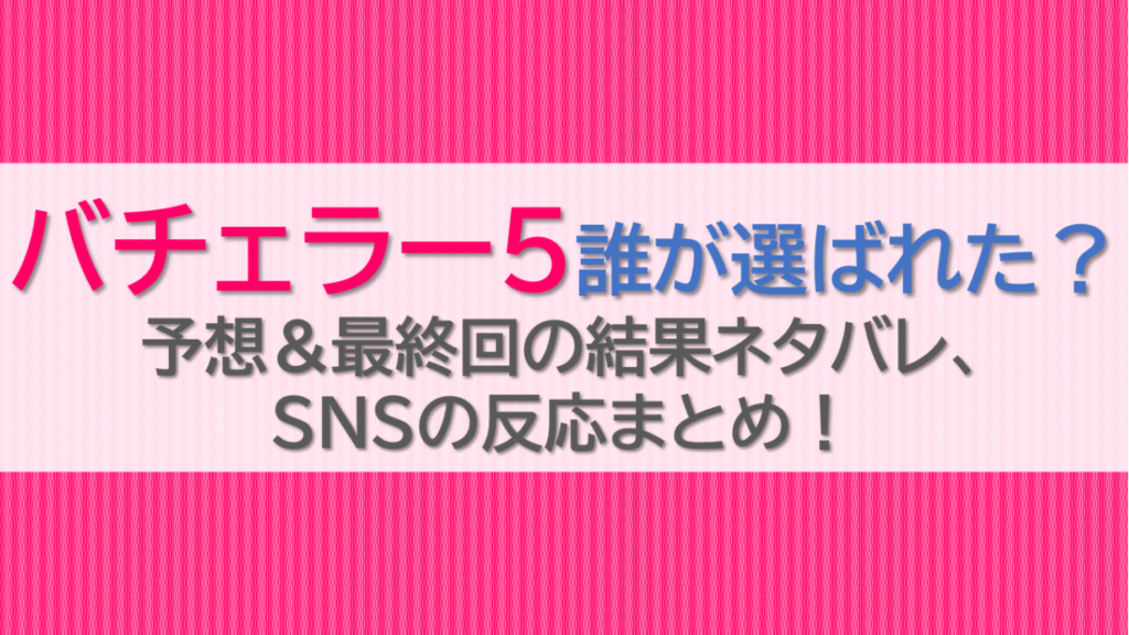バチェラー5誰が選ばれた？予想＆最終回の結果ネタバレ、SNSの反応まとめ！