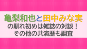 亀梨和也と田中みな実の馴れ初めは雑誌の対談！その他の共演歴も調査